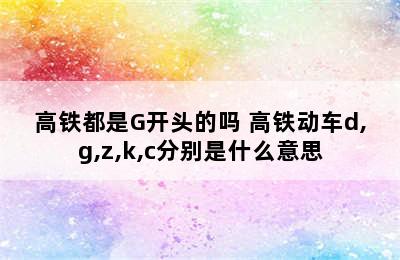 高铁都是G开头的吗 高铁动车d,g,z,k,c分别是什么意思